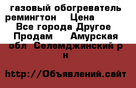 газовый обогреватель ремингтон  › Цена ­ 4 000 - Все города Другое » Продам   . Амурская обл.,Селемджинский р-н